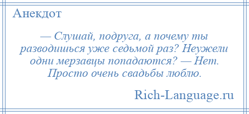 
    — Слушай, подруга, а почему ты разводишься уже седьмой раз? Неужели одни мерзавцы попадаются? — Нет. Просто очень свадьбы люблю.