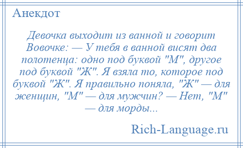 
    Девочка выходит из ванной и говорит Вовочке: — У тебя в ванной висят два полотенца: одно под буквой М , другое под буквой Ж . Я взяла то, которое под буквой Ж . Я правильно поняла, Ж — для женщин, М — для мужчин? — Нет, М — для морды...
