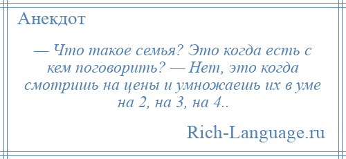 
    — Что такое семья? Это когда есть с кем поговорить? — Нет, это когда смотришь на цены и умножаешь их в уме на 2, на 3, на 4..