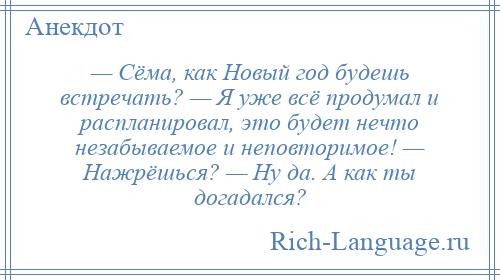 
    — Сёма, как Новый год будешь встречать? — Я уже всё продумал и распланировал, это будет нечто незабываемое и неповторимое! — Нажрёшься? — Ну да. А как ты догадался?