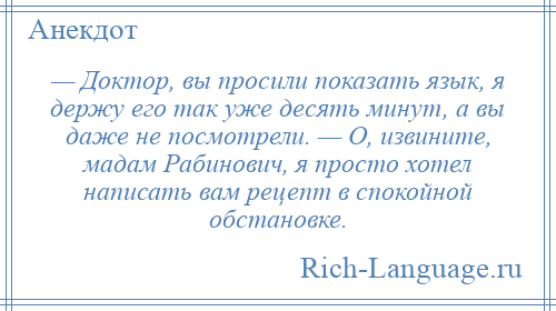 
    — Доктор, вы просили показать язык, я держу его так уже десять минут, а вы даже не посмотрели. — О, извините, мадам Рабинович, я просто хотел написать вам рецепт в спокойной обстановке.