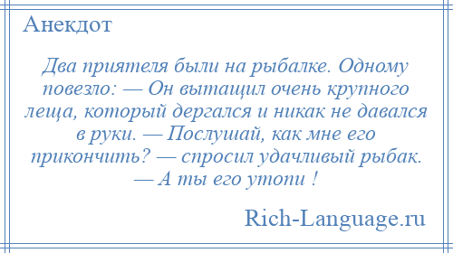 
    Два приятеля были на рыбалке. Одному повезло: — Он вытащил очень крупного леща, который дергался и никак не давался в руки. — Послушай, как мне его прикончить? — спросил удачливый рыбак. — А ты его утопи !