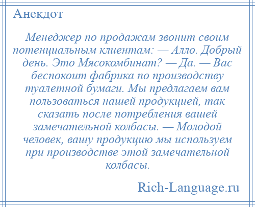 
    Менеджер по продажам звонит своим потенциальным клиентам: — Алло. Добрый день. Это Мясокомбинат? — Да. — Вас беспокоит фабрика по производству туалетной бумаги. Мы предлагаем вам пользоваться нашей продукцией, так сказать после потребления вашей замечательной колбасы. — Молодой человек, вашу продукцию мы используем при производстве этой замечательной колбасы.