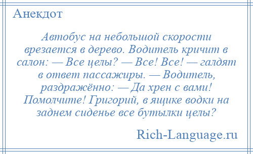 
    Автобус на небольшой скорости врезается в дерево. Водитель кричит в салон: — Все целы? — Все! Все! — галдят в ответ пассажиры. — Водитель, раздражённо: — Да хрен с вами! Помолчите! Григорий, в ящике водки на заднем сиденье все бутылки целы?