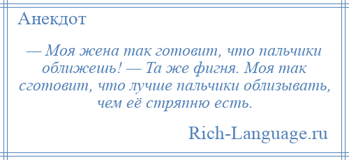 
    — Моя жена так готовит, что пальчики оближешь! — Та же фигня. Моя так сготовит, что лучше пальчики облизывать, чем её стряпню есть.