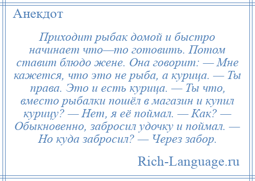 
    Приходит рыбак домой и быстро начинает что—то готовить. Потом ставит блюдо жене. Она говорит: — Мне кажется, что это не рыба, а курица. — Ты права. Это и есть курица. — Ты что, вместо рыбалки пошёл в магазин и купил курицу? — Нет, я её поймал. — Как? — Обыкновенно, забросил удочку и поймал. — Но куда забросил? — Через забор.