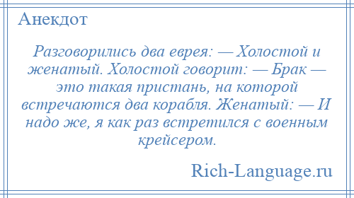 
    Разговорились два еврея: — Холостой и женатый. Холостой говорит: — Брак — это такая пристань, на которой встречаются два корабля. Женатый: — И надо же, я как раз встретился с военным крейсером.