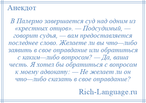 
    В Палермо завершается суд над одним из «крестных отцов». — Подсудимый, — говорит судья, — вам предоставляется последнее слово. Желаете ли вы что—либо заявить в свое оправдание или обратиться с каким—либо вопросом? — Да, ваша честь. Я хотел бы обратиться с вопросом к моему адвокату: — Не желает ли он что—либо сказать в свое оправдание?