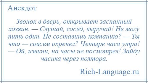 
    Звонок в дверь, открывает заспанный хозяин. — Слушай, сосед, выручай! Не могу пить один. Не составишь компанию? — Ты что — совсем охренел? Четыре часа утра! — Ой, извини, на часы не посмотрел! Зайду часика через полтора.