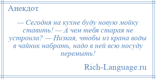 
    — Сегодня на кухне буду новую мойку ставить! — А чем тебя старая не устроила? — Низкая, чтобы из крана воды в чайник набрать, надо в ней всю посуду перемыть!