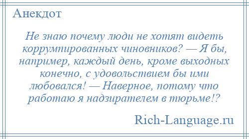 
    Не знаю почему люди не хотят видеть коррумпированных чиновников? — Я бы, например, каждый день, кроме выходных конечно, с удовольствием бы ими любовался! — Наверное, потому что работаю я надзирателем в тюрьме!?