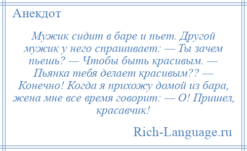 
    Мужик сидит в баре и пьет. Другой мужик у него спрашивает: — Ты зачем пьешь? — Чтобы быть красивым. — Пьянка тебя делает красивым?? — Конечно! Когда я прихожу домой из бара, жена мне все время говорит: — О! Пришел, красавчик!