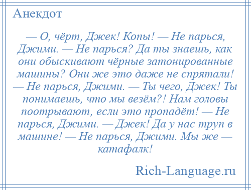 
    — О, чёрт, Джек! Копы! — Не парься, Джими. — Не парься? Да ты знаешь, как они обыскивают чёрные затонированные машины? Они же это даже не спрятали! — Не парься, Джими. — Ты чего, Джек! Ты понимаешь, что мы везём?! Нам головы поотрывают, если это пропадёт! — Не парься, Джими. — Джек! Да у нас труп в машине! — Не парься, Джими. Мы же — катафалк!