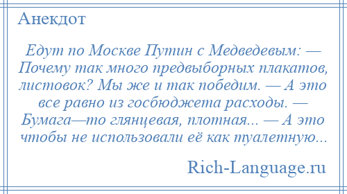 
    Едут по Москве Путин с Медведевым: — Почему так много предвыборных плакатов, листовок? Мы же и так победим. — А это все равно из госбюджета расходы. — Бумага—то глянцевая, плотная... — А это чтобы не использовали её как туалетную...