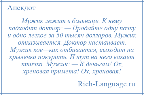 
    Мужик лежит в больнице. К нему подходит доктор: — Продайте одну почку и одно легкое за 50 тысяч долларов. Мужик отказывается. Доктор настаивает. Мужик кое—как отбивается, выходит на крылечко покурить. И тут на него какает птичка. Мужик: — К деньгам! Ох, хреновая примета! Ох, хреновая!