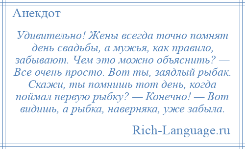 
    Удивительно! Жены всегда точно помнят день свадьбы, а мужья, как правило, забывают. Чем это можно объяснить? — Все очень просто. Вот ты, заядлый рыбак. Скажи, ты помнишь тот день, когда поймал первую рыбку? — Конечно! — Вот видишь, а рыбка, наверняка, уже забыла.