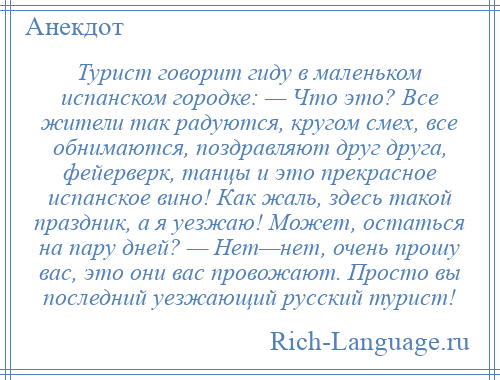 
    Турист говорит гиду в маленьком испанском городке: — Что это? Все жители так радуются, кругом смех, все обнимаются, поздравляют друг друга, фейерверк, танцы и это прекрасное испанское вино! Как жаль, здесь такой праздник, а я уезжаю! Может, остаться на пару дней? — Нет—нет, очень прошу вас, это они вас провожают. Просто вы последний уезжающий русский турист!