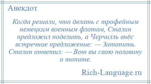 
    Когда решали, что делать с трофейным немецким военным флотом, Сталин предложил поделить, а Черчилль внёс встречное предложение: — Затопить. Сталин ответил: — Вот вы свою половину и топите.