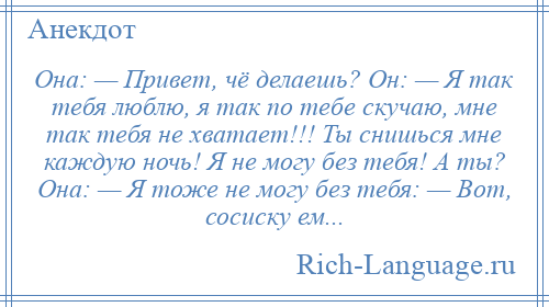 
    Она: — Привет, чё делаешь? Он: — Я так тебя люблю, я так по тебе скучаю, мне так тебя не хватает!!! Ты снишься мне каждую ночь! Я не могу без тебя! А ты? Она: — Я тоже не могу без тебя: — Вот, сосиску ем...