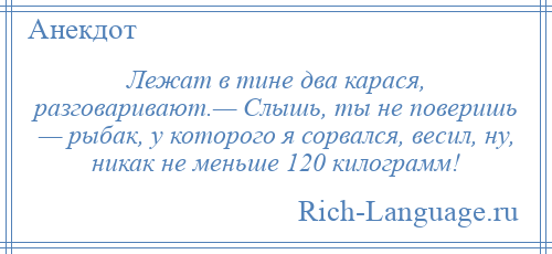 
    Лежат в тине два карася, разговаривают.— Слышь, ты не поверишь — рыбак, у которого я сорвался, весил, ну, никак не меньше 120 килограмм!