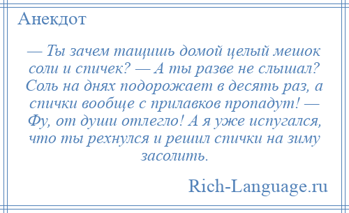 
    — Ты зачем тащишь домой целый мешок соли и спичек? — А ты разве не слышал? Соль на днях подорожает в десять раз, а спички вообще с прилавков пропадут! — Фу, от души отлегло! А я уже испугался, что ты рехнулся и решил спички на зиму засолить.