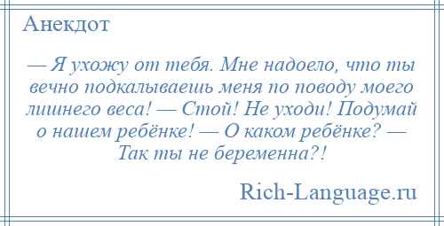 
    — Я ухожу от тебя. Мне надоело, что ты вечно подкалываешь меня по поводу моего лишнего веса! — Стой! Не уходи! Подумай о нашем ребёнке! — О каком ребёнке? — Так ты не беременна?!