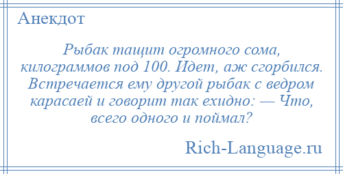 
    Рыбак тащит огромного сома, килограммов под 100. Идет, аж сгорбился. Встречается ему другой рыбак с ведром карасаей и говорит так ехидно: — Что, всего одного и поймал?