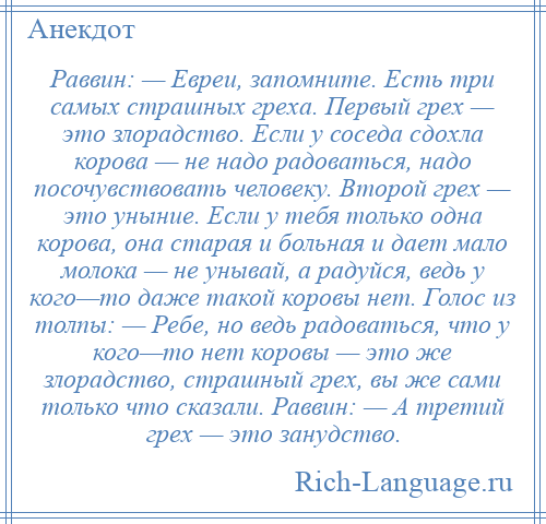 
    Раввин: — Евреи, запомните. Есть три самых страшных греха. Первый грех — это злорадство. Если у соседа сдохла корова — не надо радоваться, надо посочувствовать человеку. Второй грех — это уныние. Если у тебя только одна корова, она старая и больная и дает мало молока — не унывай, а радуйся, ведь у кого—то даже такой коровы нет. Голос из толпы: — Ребе, но ведь радоваться, что у кого—то нет коровы — это же злорадство, страшный грех, вы же сами только что сказали. Раввин: — А третий грех — это занудство.