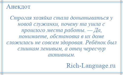 
    Строгая хозяйка стала допытываться у новой служанки, почему та ушла с прошлого места работы. — Да, понимаете, обстановка в их доме сложилась не совсем здоровая. Ребёнок был слишком ленивым, а отец чересчур активным.