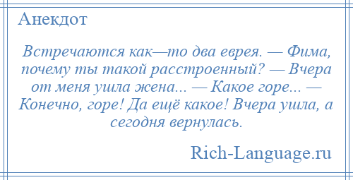 
    Встречаются как—то два еврея. — Фима, почему ты такой расстроенный? — Вчера от меня ушла жена... — Какое горе... — Конечно, горе! Да ещё какое! Вчера ушла, а сегодня вернулась.