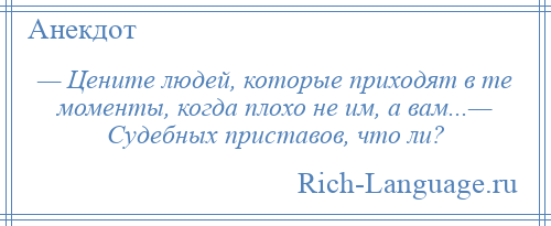 
    — Цените людей, которые приходят в те моменты, когда плохо не им, а вам...— Судебных приставов, что ли?