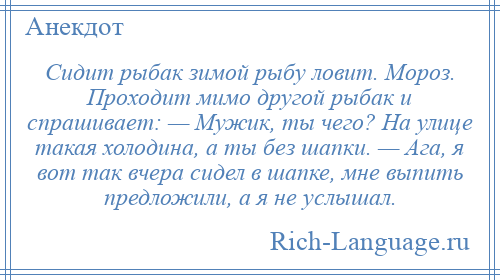 
    Сидит рыбак зимой рыбу ловит. Мороз. Проходит мимо другой рыбак и спрашивает: — Мужик, ты чего? На улице такая холодина, а ты без шапки. — Ага, я вот так вчера сидел в шапке, мне выпить предложили, а я не услышал.