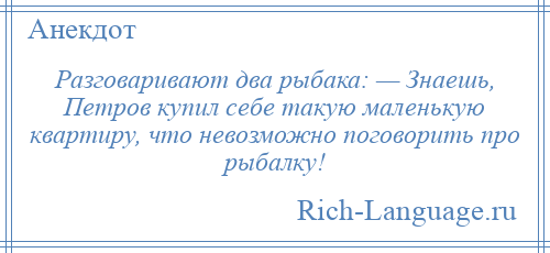 
    Разговаривают два рыбака: — Знаешь, Петров купил себе такую маленькую квартиру, что невозможно поговорить про рыбалку!