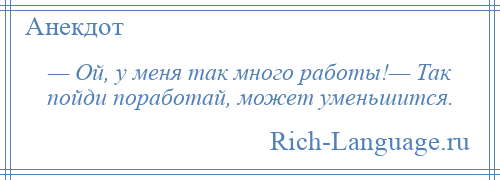 
    — Ой, у меня так много работы!— Так пойди поработай, может уменьшится.