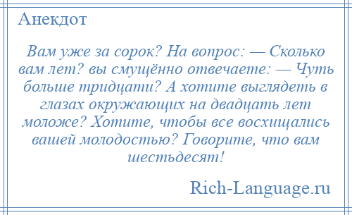 
    Вам уже за сорок? На вопрос: — Сколько вам лет? вы смущённо отвечаете: — Чуть больше тридцати? А хотите выглядеть в глазах окружающих на двадцать лет моложе? Хотите, чтобы все восхищались вашей молодостью? Говорите, что вам шестьдесят!
