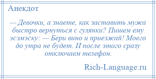 
    — Девочки, а знаете, как заставить мужа быстро вернуться с гулянки? Пишем ему эсэмэску: — Бери вино и приезжай! Моего до утра не будет. И после этого сразу отключаем телефон.