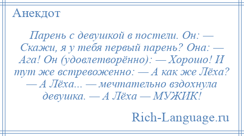 
    Парень с девушкой в постели. Он: — Скажи, я у тебя первый парень? Она: — Ага! Он (удовлетворённо): — Хорошо! И тут же встревоженно: — А как же Лёха? — А Лёха... — мечтательно вздохнула девушка. — А Лёха — МУЖИК!