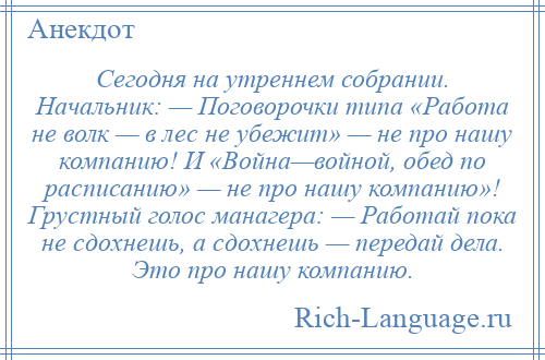 
    Сегодня на утреннем собрании. Начальник: — Поговорочки типа «Работа не волк — в лес не убежит» — не про нашу компанию! И «Война—войной, обед по расписанию» — не про нашу компанию»! Грустный голос манагера: — Работай пока не сдохнешь, а сдохнешь — передай дела. Это про нашу компанию.