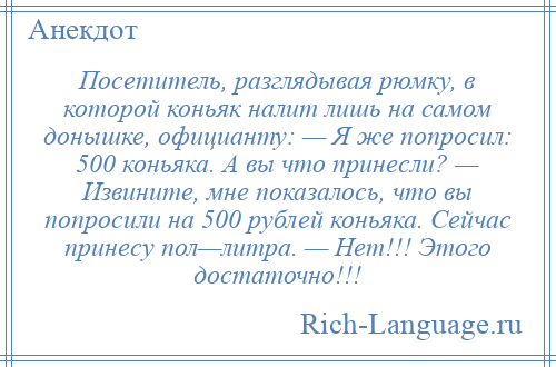 
    Посетитель, разглядывая рюмку, в которой коньяк налит лишь на самом донышке, официанту: — Я же попросил: 500 коньяка. А вы что принесли? — Извините, мне показалось, что вы попросили на 500 рублей коньяка. Сейчас принесу пол—литра. — Нет!!! Этого достаточно!!!