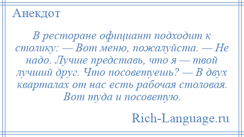 
    В ресторане официант подходит к столику: — Вот меню, пожалуйста. — Не надо. Лучше представь, что я — твой лучший друг. Что посоветуешь? — В двух кварталах от нас есть рабочая столовая. Вот туда и посоветую.