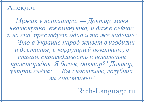 
    Мужик у психиатра: — Доктор, меня неотступно, ежеминутно, и даже сейчас, и во сне, преследует одно и то же видение: — Что в Украине народ живёт в изобилии и достатке, с коррупцией покончено, в стране справедливость и идеальный правопорядок. Я болен, доктор?! Доктор, утирая слёзы: — Вы счастливы, голубчик, вы счастливы!!