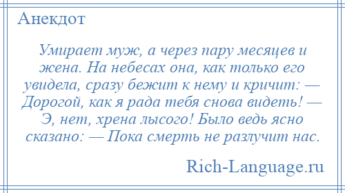 
    Умирает муж, а через пару месяцев и жена. На небесах она, как только его увидела, сразу бежит к нему и кричит: — Дорогой, как я рада тебя снова видеть! — Э, нет, хрена лысого! Было ведь ясно сказано: — Пока смерть не разлучит нас.