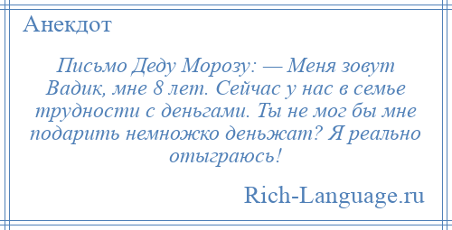 
    Письмо Деду Морозу: — Меня зовут Вадик, мне 8 лет. Сейчас у нас в семье трудности с деньгами. Ты не мог бы мне подарить немножко деньжат? Я реально отыграюсь!