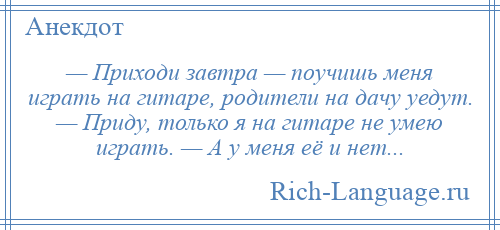 
    — Приходи завтра — поучишь меня играть на гитаре, родители на дачу уедут. — Приду, только я на гитаре не умею играть. — А у меня её и нет...