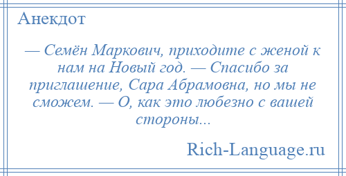 
    — Семён Маркович, приходите с женой к нам на Новый год. — Спасибо за приглашение, Сара Абрамовна, но мы не сможем. — О, как это любезно с вашей стороны...