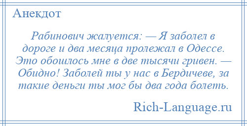 
    Рабинович жалуется: — Я заболел в дороге и два месяца пролежал в Одессе. Это обошлось мне в две тысячи гривен. — Обидно! Заболей ты у нас в Бердичеве, за такие деньги ты мог бы два года болеть.