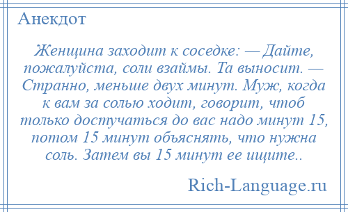 
    Женщина заходит к соседке: — Дайте, пожалуйста, соли взаймы. Та выносит. — Странно, меньше двух минут. Муж, когда к вам за солью ходит, говорит, чтоб только достучаться до вас надо минут 15, потом 15 минут объяснять, что нужна соль. Затем вы 15 минут ее ищите..