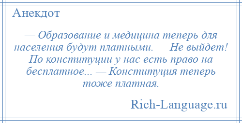 
    — Образование и медицина теперь для населения будут платными. — Не выйдет! По конституции у нас есть право на бесплатное... — Конституция теперь тоже платная.