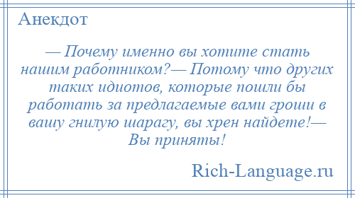 
    — Почему именно вы хотите стать нашим работником?— Потому что других таких идиотов, которые пошли бы работать за предлагаемые вами гроши в вашу гнилую шарагу, вы хрен найдете!— Вы приняты!