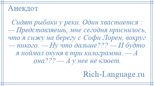 
    Сидят рыбаки у реки. Один хвастается : — Представляешь, мне сегодня приснилось, что я сижу на берегу с Софи Лорен, вокруг — никого. — Ну что дальше??? — И будто я поймал окуня в три килограмма. — А она??? — А у нее не клюет.